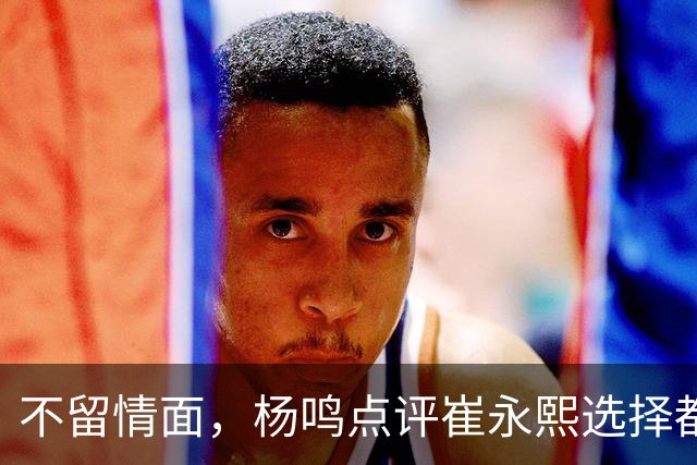 不留情面，杨鸣点评崔永熙选择都是错，广东队有望退货