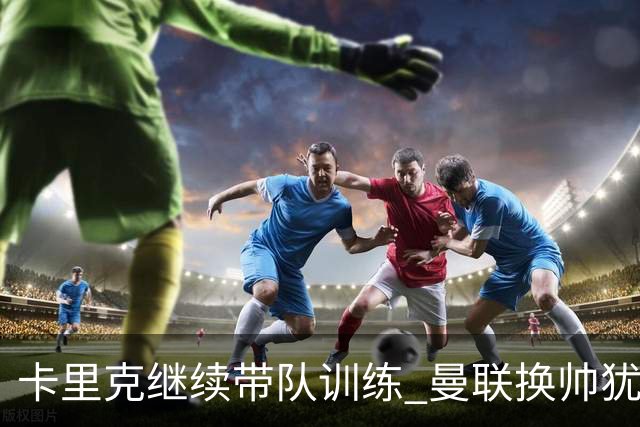 卡里克继续带队训练 曼联换帅犹豫因为钱的问题？