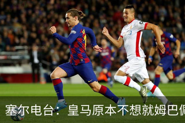 塞尔电台：皇马原本不想就姆巴佩事件发声明，因中国赞助约 2000 万欧被迫表态