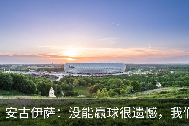 安古伊萨：没能赢球很遗憾，我们本不应该再丢掉第三球