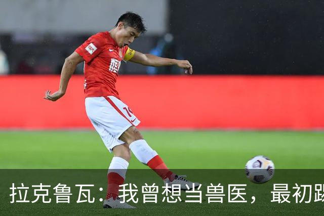 拉克鲁瓦：我曾想当兽医，最初踢门将是受父亲影响