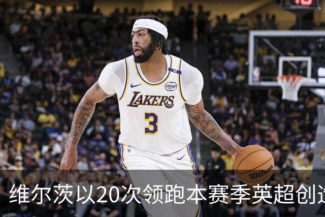 维尔茨以20次领跑本赛季英超创造机会榜，格罗斯18次第二