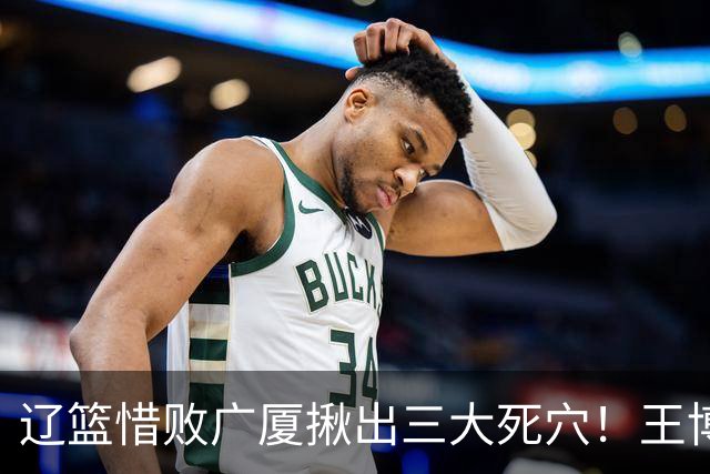 辽篮惜败广厦揪出三大死穴！王博把他们研究透了：直接打回原形了？