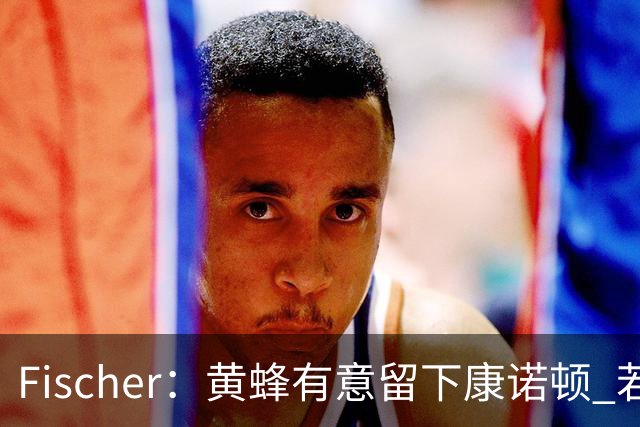 Fischer：黄蜂有意留下康诺顿 若他留队萨隆的处境则岌岌可危